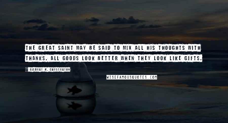 Gilbert K. Chesterton Quotes: The great saint may be said to mix all his thoughts with thanks. All goods look better when they look like gifts.