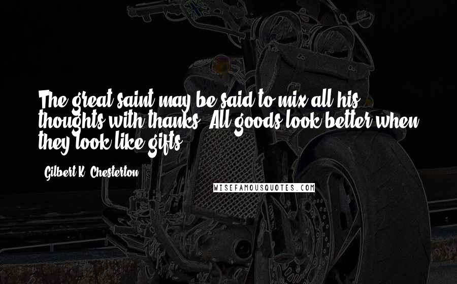 Gilbert K. Chesterton Quotes: The great saint may be said to mix all his thoughts with thanks. All goods look better when they look like gifts.