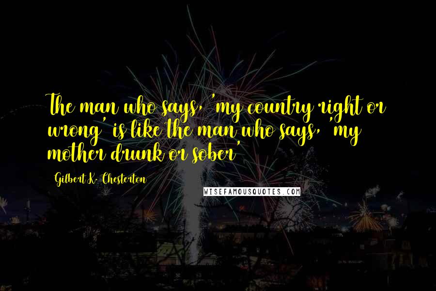 Gilbert K. Chesterton Quotes: The man who says, 'my country right or wrong' is like the man who says, 'my mother drunk or sober'