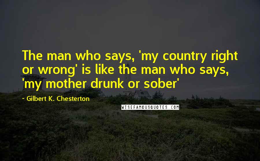 Gilbert K. Chesterton Quotes: The man who says, 'my country right or wrong' is like the man who says, 'my mother drunk or sober'