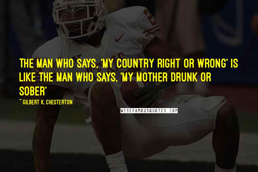 Gilbert K. Chesterton Quotes: The man who says, 'my country right or wrong' is like the man who says, 'my mother drunk or sober'
