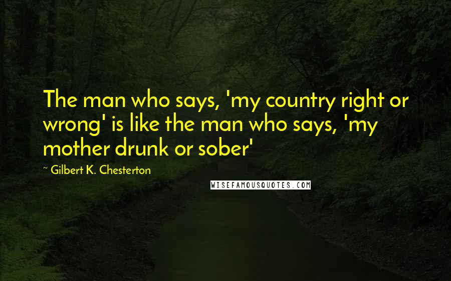 Gilbert K. Chesterton Quotes: The man who says, 'my country right or wrong' is like the man who says, 'my mother drunk or sober'