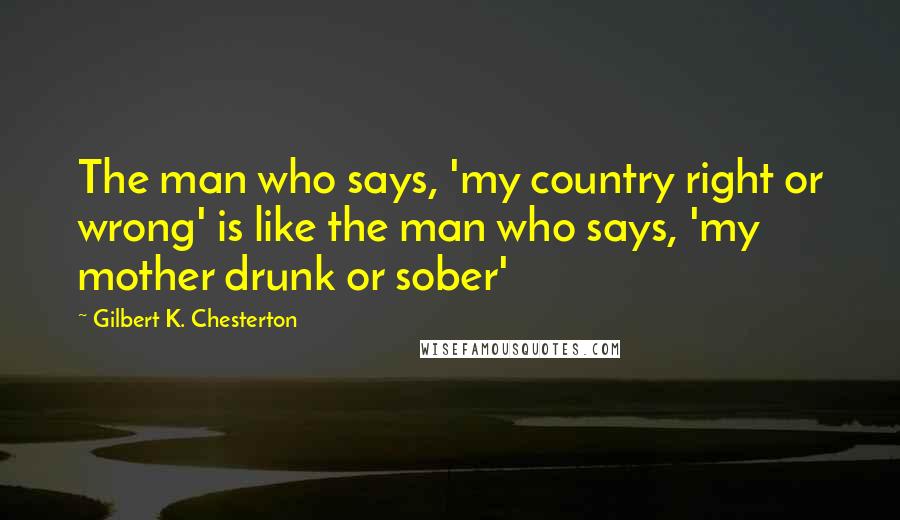 Gilbert K. Chesterton Quotes: The man who says, 'my country right or wrong' is like the man who says, 'my mother drunk or sober'