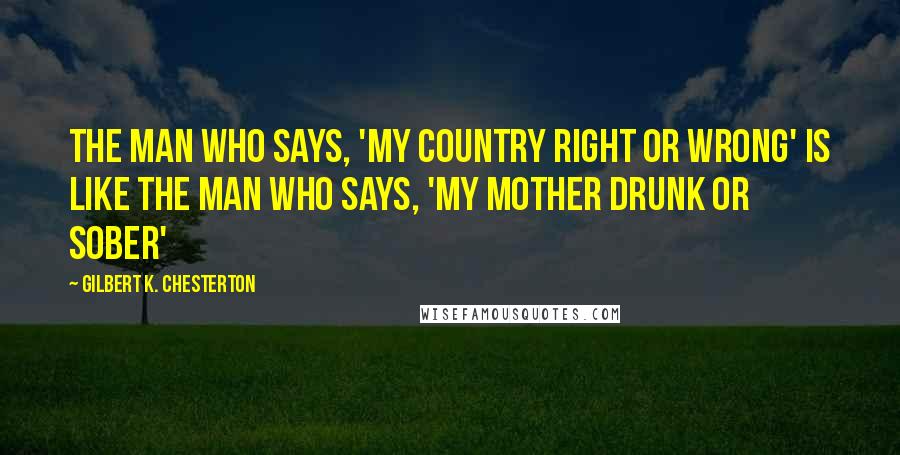 Gilbert K. Chesterton Quotes: The man who says, 'my country right or wrong' is like the man who says, 'my mother drunk or sober'