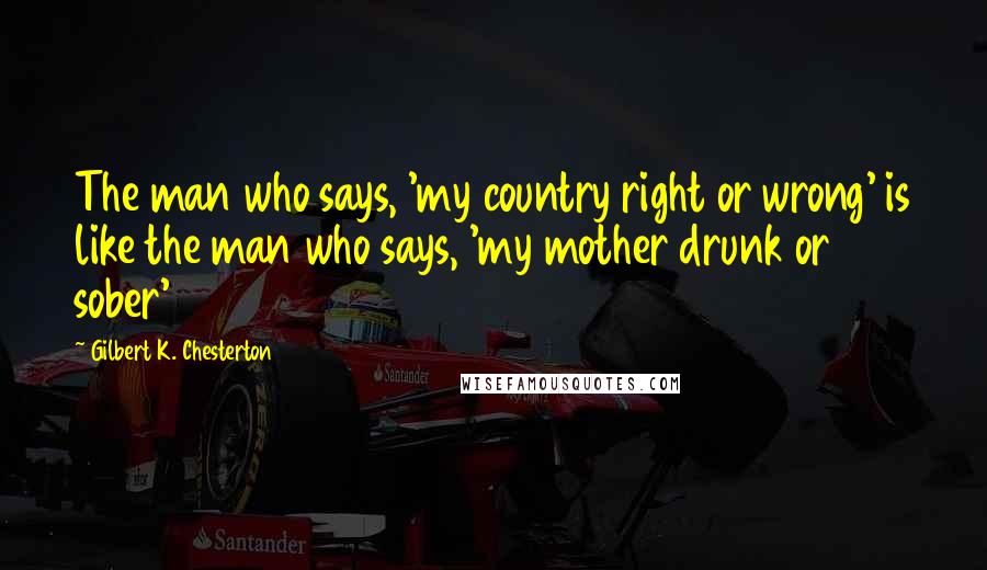 Gilbert K. Chesterton Quotes: The man who says, 'my country right or wrong' is like the man who says, 'my mother drunk or sober'