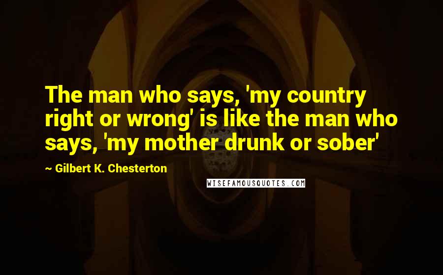 Gilbert K. Chesterton Quotes: The man who says, 'my country right or wrong' is like the man who says, 'my mother drunk or sober'