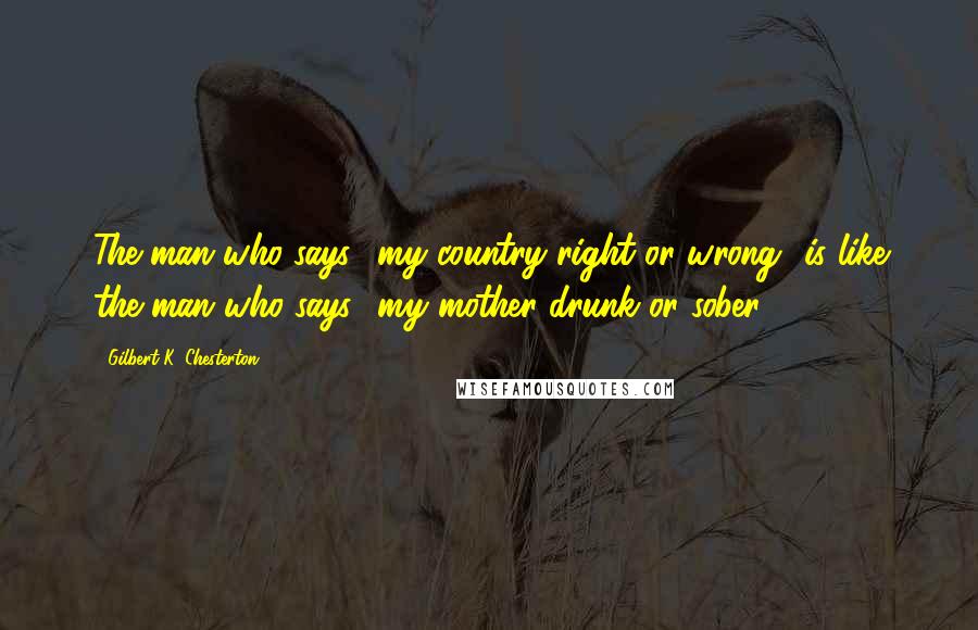 Gilbert K. Chesterton Quotes: The man who says, 'my country right or wrong' is like the man who says, 'my mother drunk or sober'