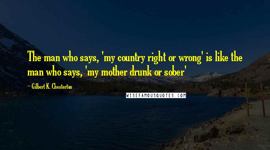 Gilbert K. Chesterton Quotes: The man who says, 'my country right or wrong' is like the man who says, 'my mother drunk or sober'