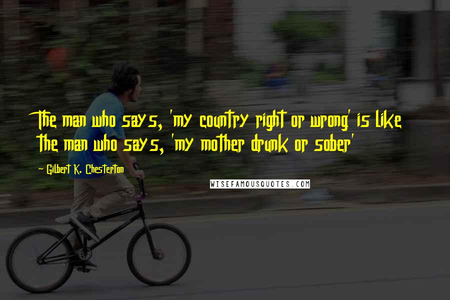 Gilbert K. Chesterton Quotes: The man who says, 'my country right or wrong' is like the man who says, 'my mother drunk or sober'