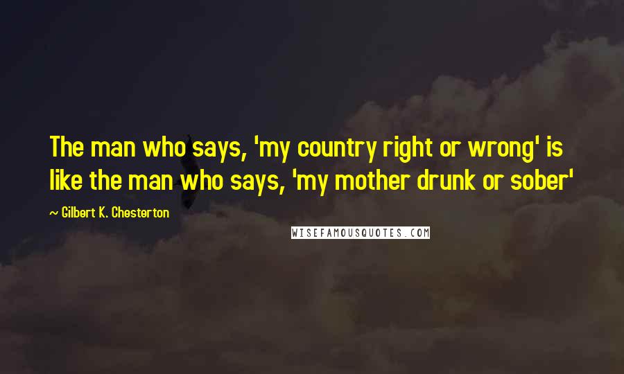 Gilbert K. Chesterton Quotes: The man who says, 'my country right or wrong' is like the man who says, 'my mother drunk or sober'