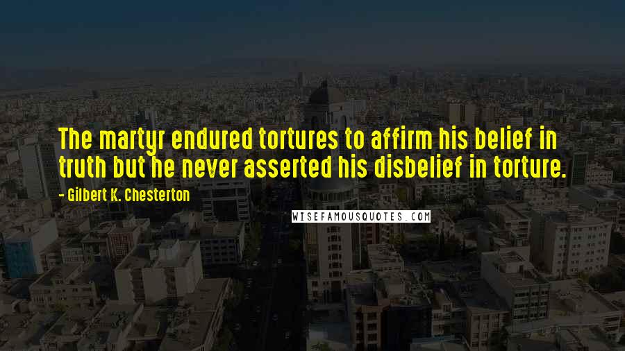 Gilbert K. Chesterton Quotes: The martyr endured tortures to affirm his belief in truth but he never asserted his disbelief in torture.