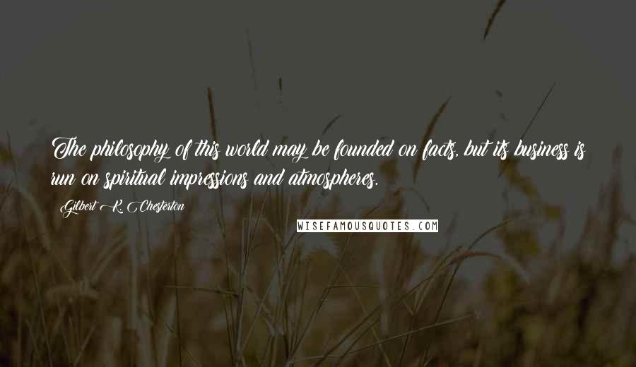 Gilbert K. Chesterton Quotes: The philosophy of this world may be founded on facts, but its business is run on spiritual impressions and atmospheres.