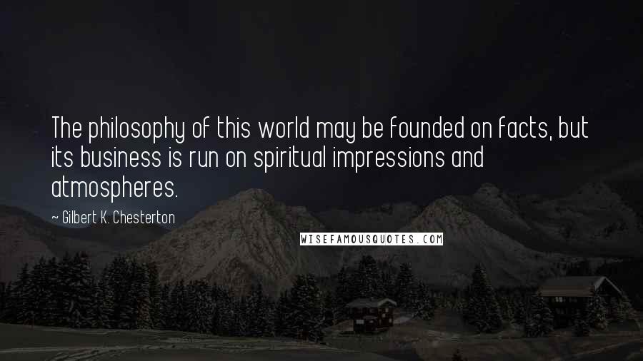 Gilbert K. Chesterton Quotes: The philosophy of this world may be founded on facts, but its business is run on spiritual impressions and atmospheres.