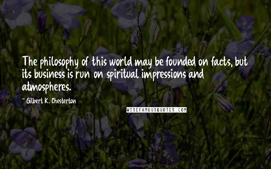 Gilbert K. Chesterton Quotes: The philosophy of this world may be founded on facts, but its business is run on spiritual impressions and atmospheres.