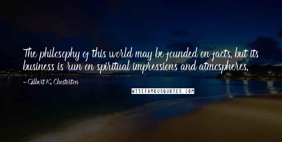 Gilbert K. Chesterton Quotes: The philosophy of this world may be founded on facts, but its business is run on spiritual impressions and atmospheres.