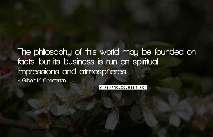 Gilbert K. Chesterton Quotes: The philosophy of this world may be founded on facts, but its business is run on spiritual impressions and atmospheres.