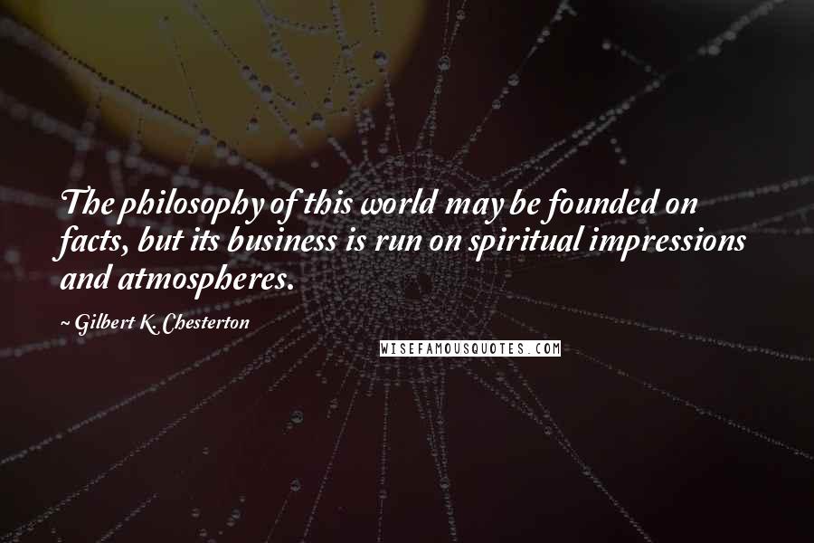 Gilbert K. Chesterton Quotes: The philosophy of this world may be founded on facts, but its business is run on spiritual impressions and atmospheres.