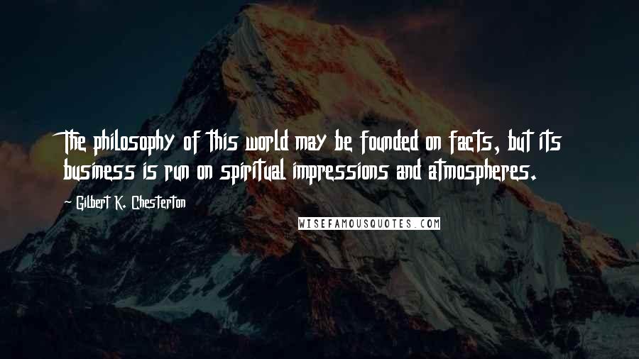 Gilbert K. Chesterton Quotes: The philosophy of this world may be founded on facts, but its business is run on spiritual impressions and atmospheres.