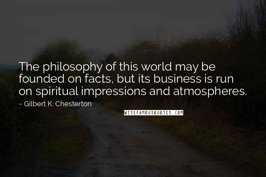 Gilbert K. Chesterton Quotes: The philosophy of this world may be founded on facts, but its business is run on spiritual impressions and atmospheres.