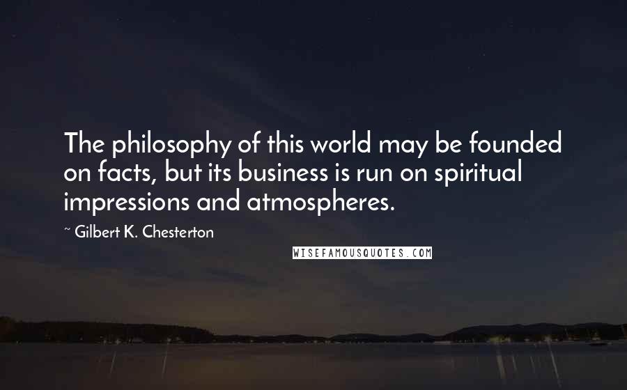 Gilbert K. Chesterton Quotes: The philosophy of this world may be founded on facts, but its business is run on spiritual impressions and atmospheres.