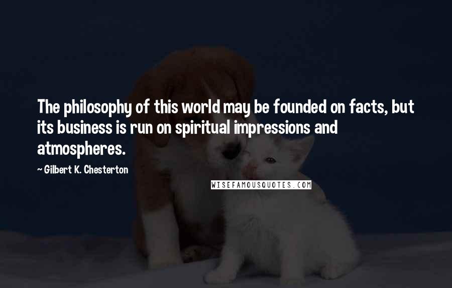 Gilbert K. Chesterton Quotes: The philosophy of this world may be founded on facts, but its business is run on spiritual impressions and atmospheres.