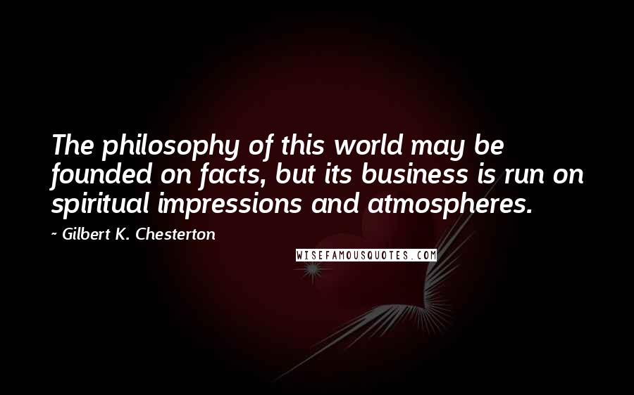 Gilbert K. Chesterton Quotes: The philosophy of this world may be founded on facts, but its business is run on spiritual impressions and atmospheres.