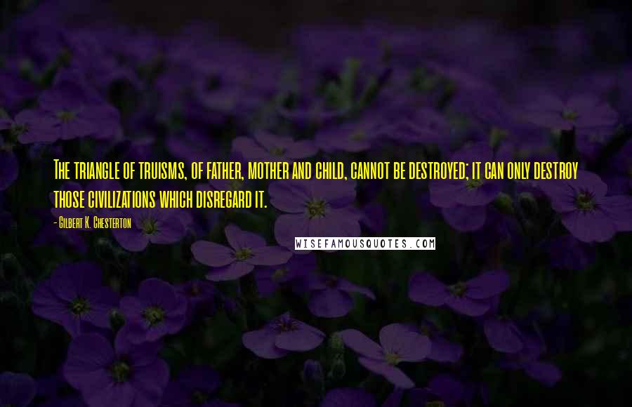 Gilbert K. Chesterton Quotes: The triangle of truisms, of father, mother and child, cannot be destroyed; it can only destroy those civilizations which disregard it.