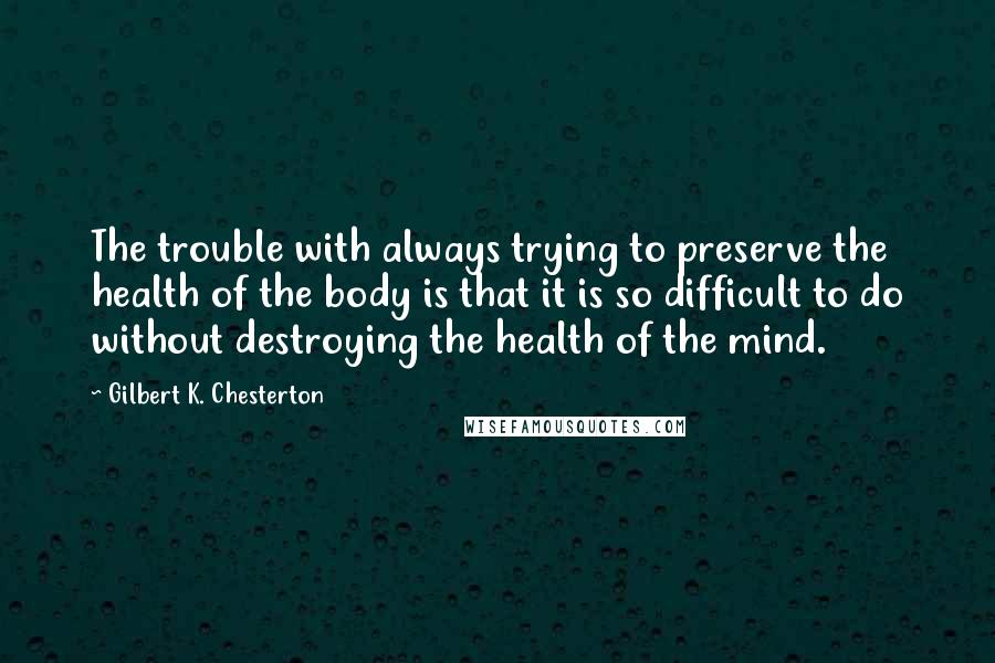 Gilbert K. Chesterton Quotes: The trouble with always trying to preserve the health of the body is that it is so difficult to do without destroying the health of the mind.