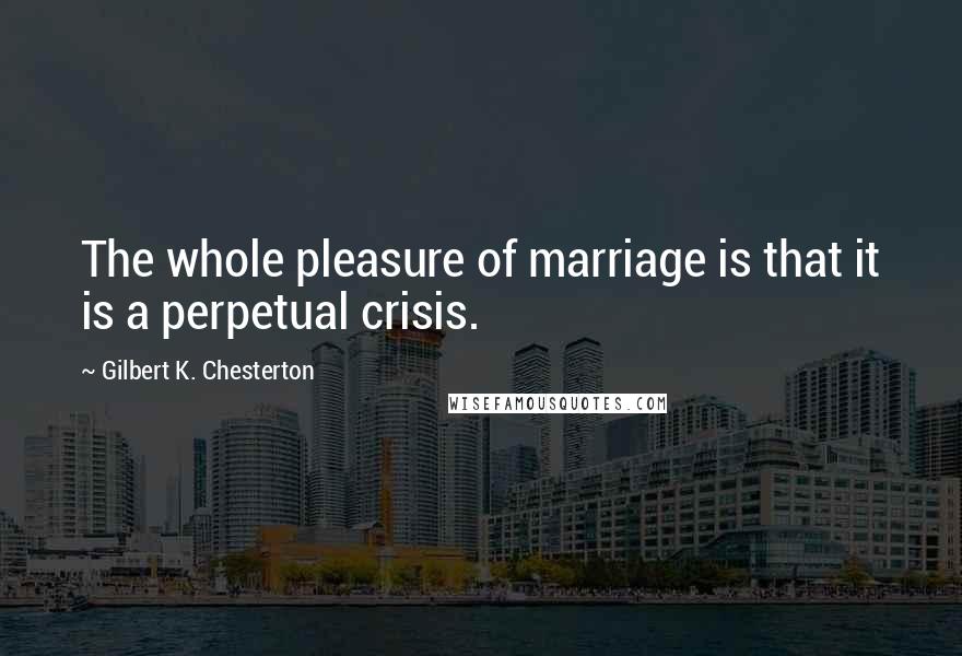 Gilbert K. Chesterton Quotes: The whole pleasure of marriage is that it is a perpetual crisis.