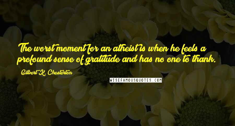 Gilbert K. Chesterton Quotes: The worst moment for an atheist is when he feels a profound sense of gratitude and has no one to thank.