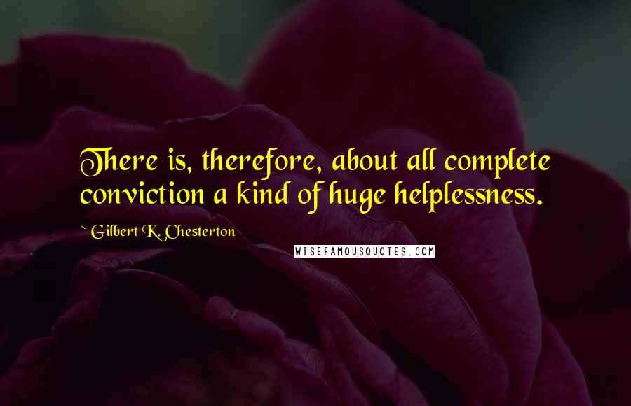 Gilbert K. Chesterton Quotes: There is, therefore, about all complete conviction a kind of huge helplessness.