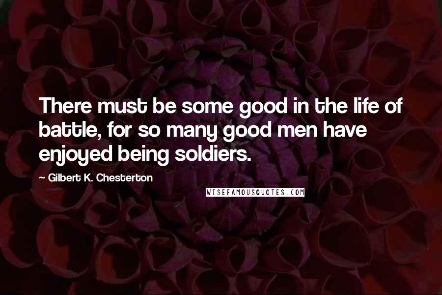 Gilbert K. Chesterton Quotes: There must be some good in the life of battle, for so many good men have enjoyed being soldiers.