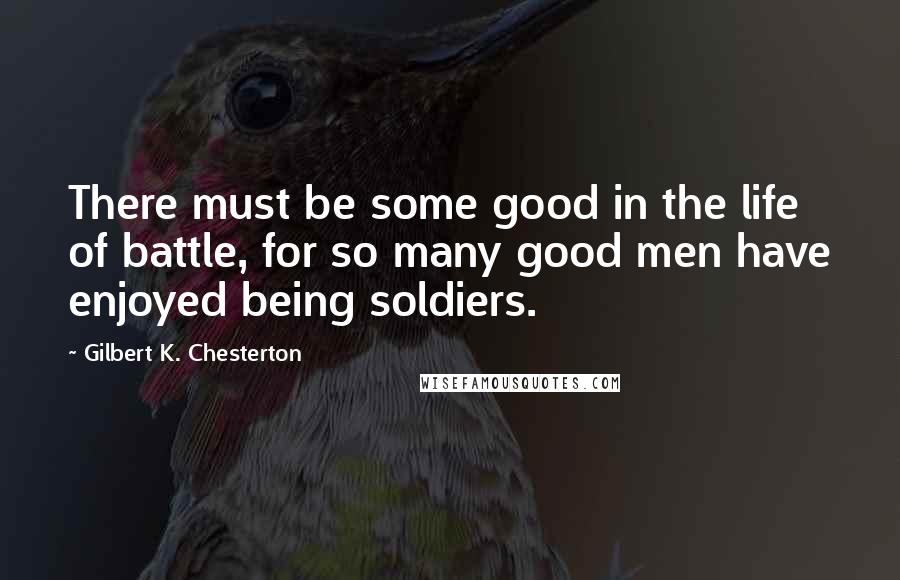 Gilbert K. Chesterton Quotes: There must be some good in the life of battle, for so many good men have enjoyed being soldiers.