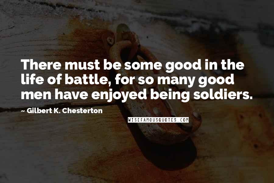 Gilbert K. Chesterton Quotes: There must be some good in the life of battle, for so many good men have enjoyed being soldiers.