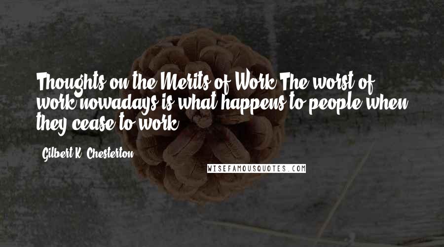 Gilbert K. Chesterton Quotes: Thoughts on the Merits of Work The worst of work nowadays is what happens to people when they cease to work.