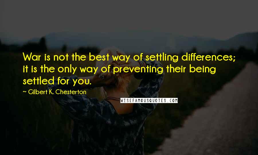 Gilbert K. Chesterton Quotes: War is not the best way of settling differences; it is the only way of preventing their being settled for you.