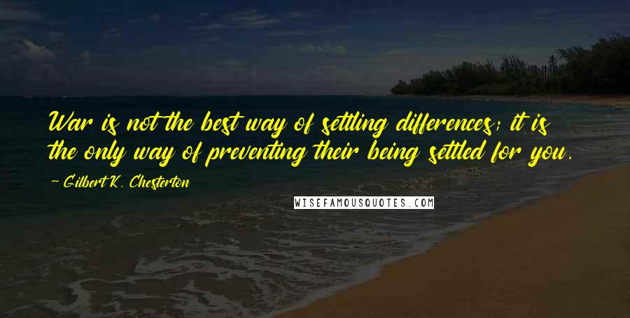 Gilbert K. Chesterton Quotes: War is not the best way of settling differences; it is the only way of preventing their being settled for you.