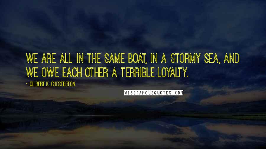 Gilbert K. Chesterton Quotes: We are all in the same boat, in a stormy sea, and we owe each other a terrible loyalty.