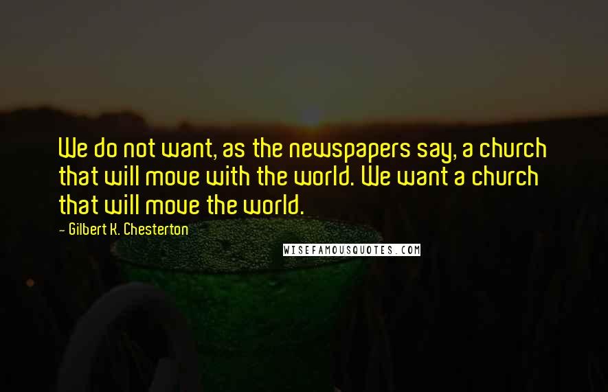 Gilbert K. Chesterton Quotes: We do not want, as the newspapers say, a church that will move with the world. We want a church that will move the world.