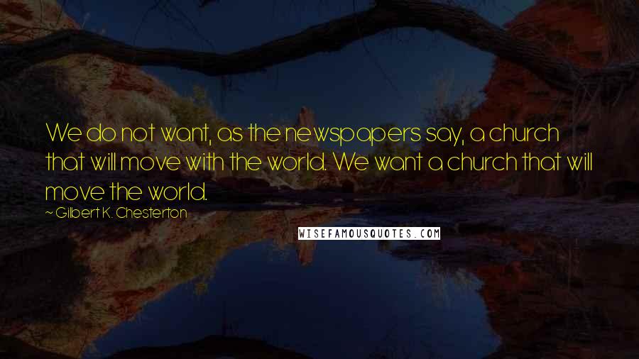 Gilbert K. Chesterton Quotes: We do not want, as the newspapers say, a church that will move with the world. We want a church that will move the world.