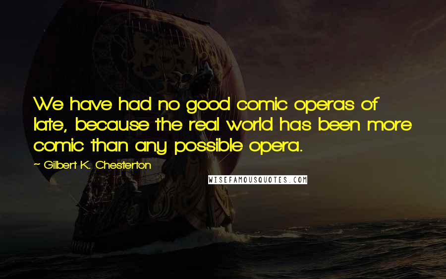 Gilbert K. Chesterton Quotes: We have had no good comic operas of late, because the real world has been more comic than any possible opera.