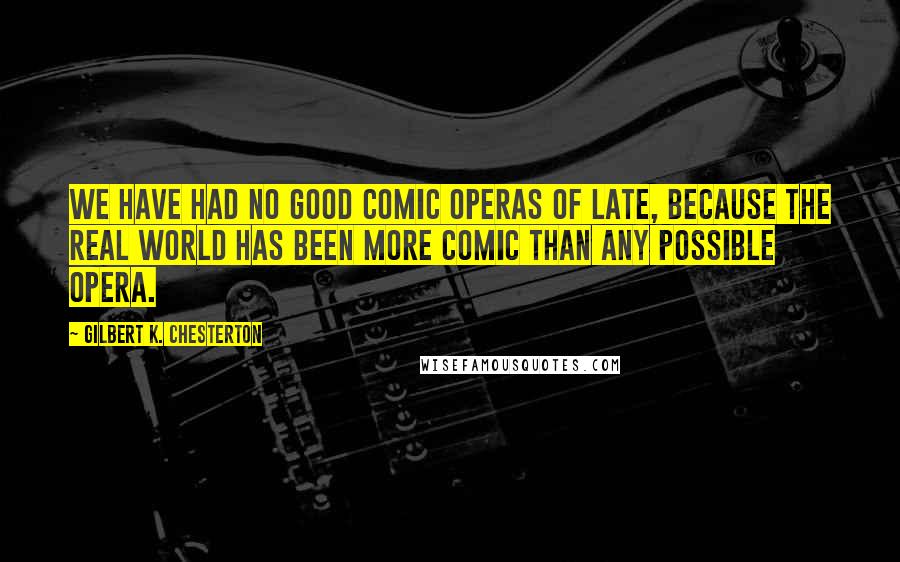 Gilbert K. Chesterton Quotes: We have had no good comic operas of late, because the real world has been more comic than any possible opera.