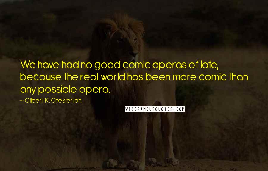 Gilbert K. Chesterton Quotes: We have had no good comic operas of late, because the real world has been more comic than any possible opera.