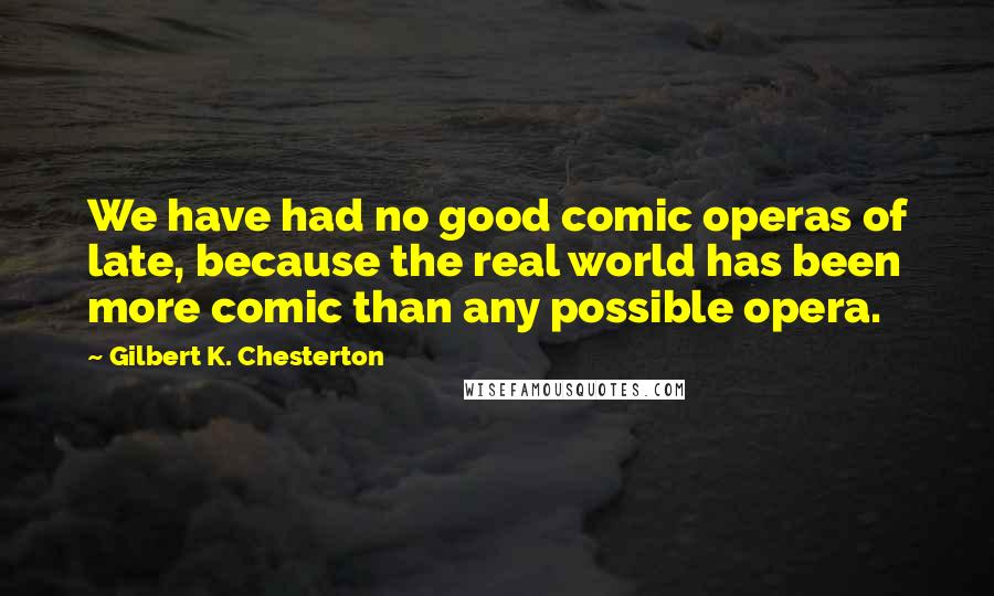 Gilbert K. Chesterton Quotes: We have had no good comic operas of late, because the real world has been more comic than any possible opera.