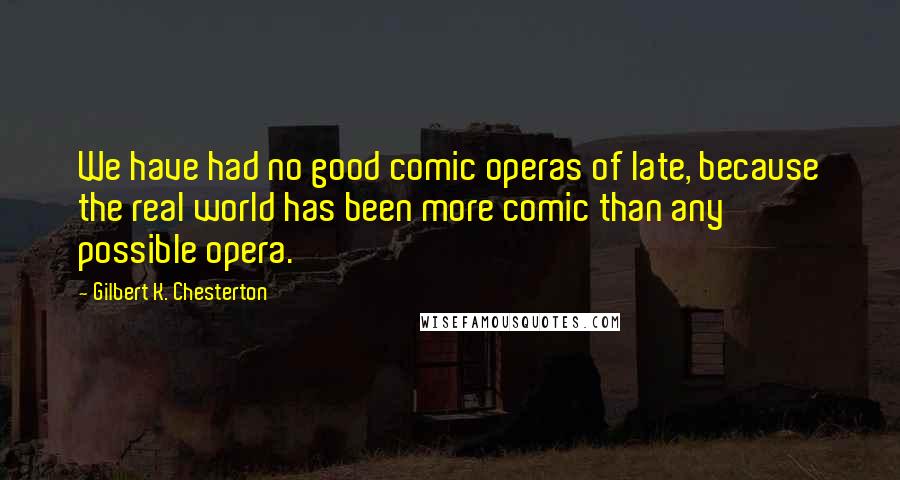 Gilbert K. Chesterton Quotes: We have had no good comic operas of late, because the real world has been more comic than any possible opera.