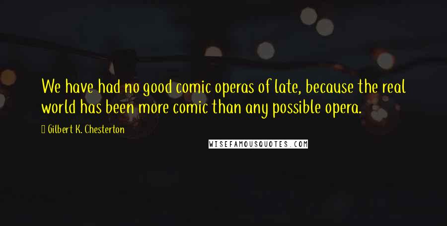 Gilbert K. Chesterton Quotes: We have had no good comic operas of late, because the real world has been more comic than any possible opera.