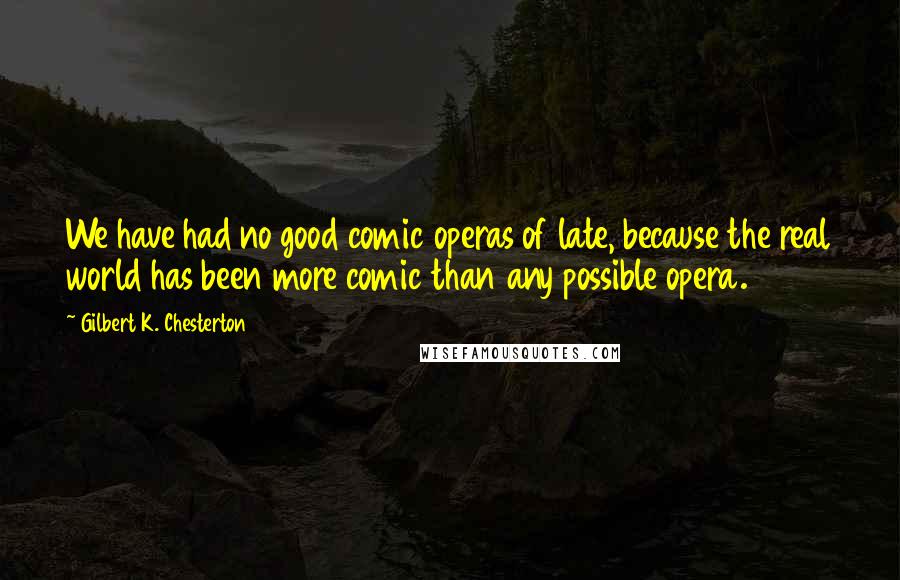 Gilbert K. Chesterton Quotes: We have had no good comic operas of late, because the real world has been more comic than any possible opera.