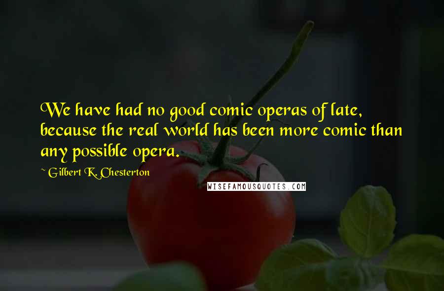 Gilbert K. Chesterton Quotes: We have had no good comic operas of late, because the real world has been more comic than any possible opera.