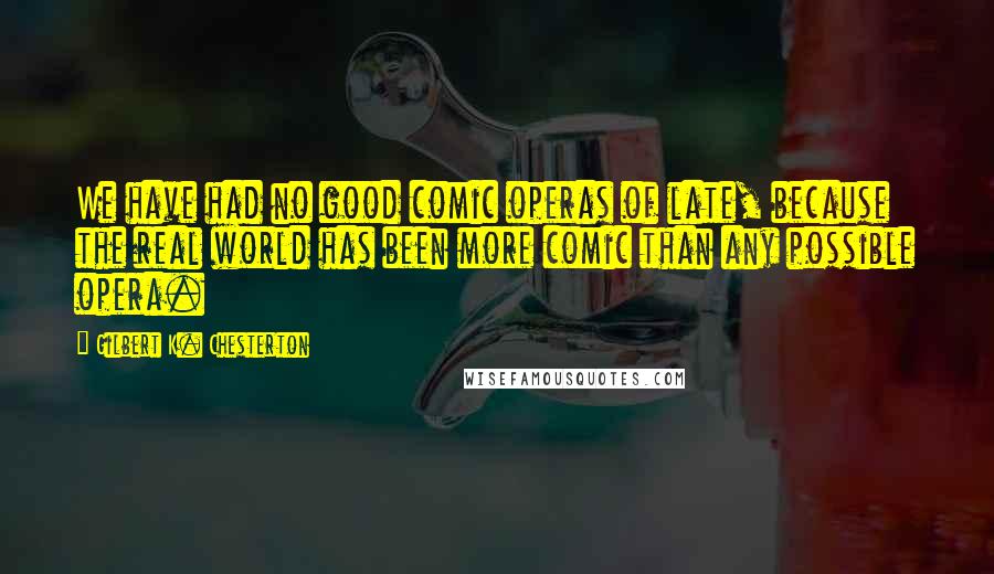 Gilbert K. Chesterton Quotes: We have had no good comic operas of late, because the real world has been more comic than any possible opera.