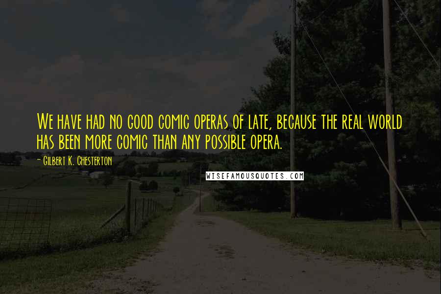 Gilbert K. Chesterton Quotes: We have had no good comic operas of late, because the real world has been more comic than any possible opera.